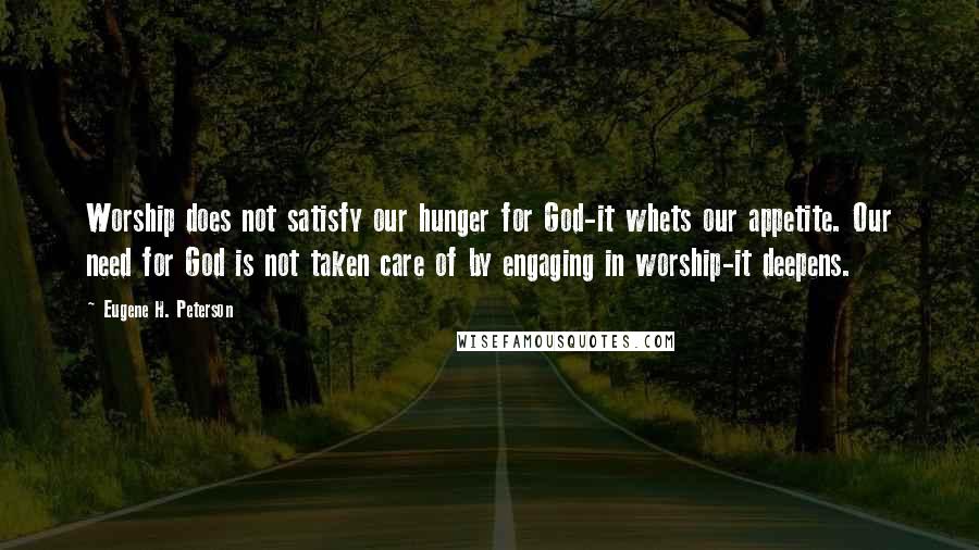 Eugene H. Peterson Quotes: Worship does not satisfy our hunger for God-it whets our appetite. Our need for God is not taken care of by engaging in worship-it deepens.