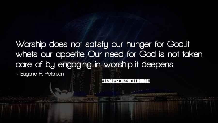 Eugene H. Peterson Quotes: Worship does not satisfy our hunger for God-it whets our appetite. Our need for God is not taken care of by engaging in worship-it deepens.