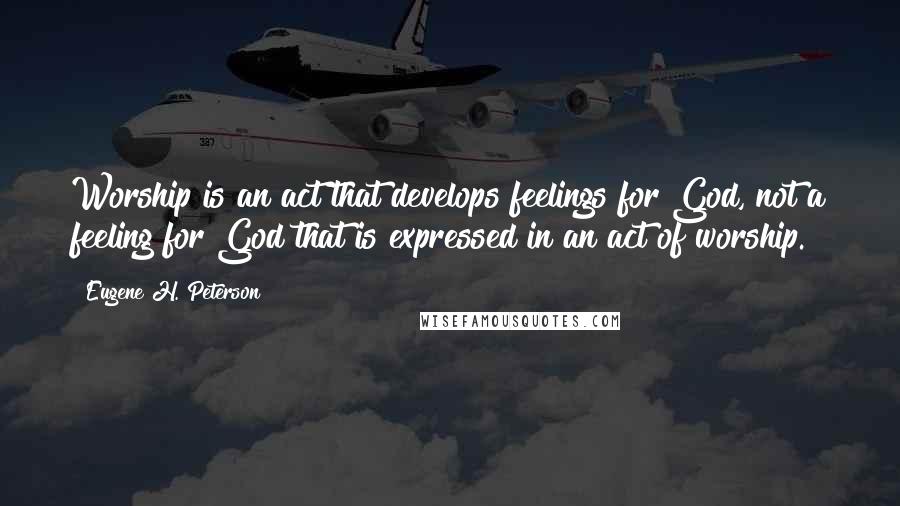 Eugene H. Peterson Quotes: Worship is an act that develops feelings for God, not a feeling for God that is expressed in an act of worship.