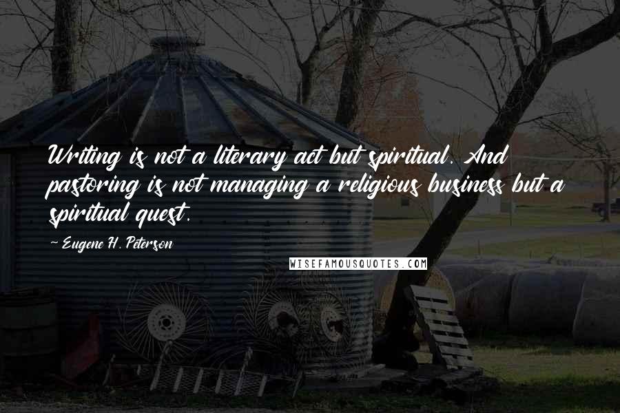 Eugene H. Peterson Quotes: Writing is not a literary act but spiritual. And pastoring is not managing a religious business but a spiritual quest.