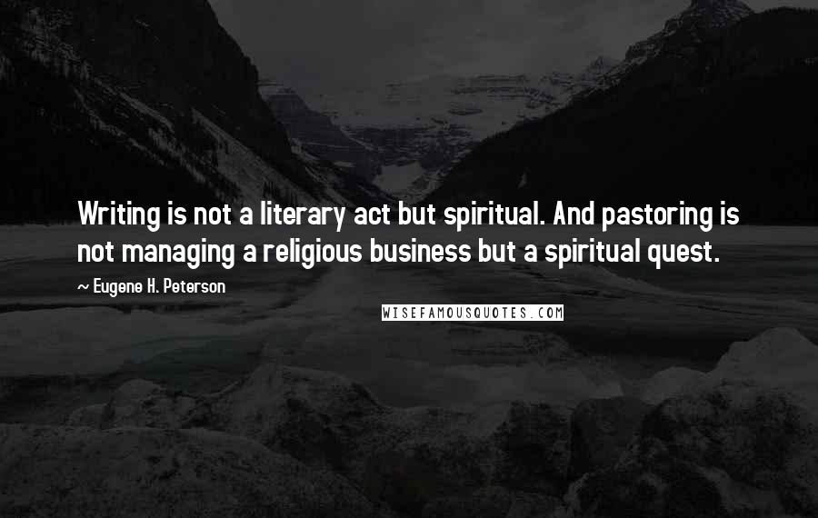 Eugene H. Peterson Quotes: Writing is not a literary act but spiritual. And pastoring is not managing a religious business but a spiritual quest.