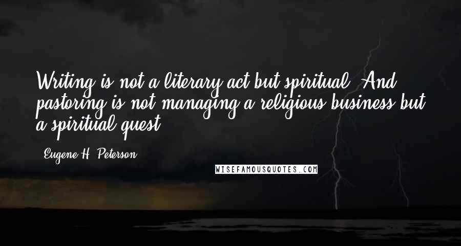 Eugene H. Peterson Quotes: Writing is not a literary act but spiritual. And pastoring is not managing a religious business but a spiritual quest.