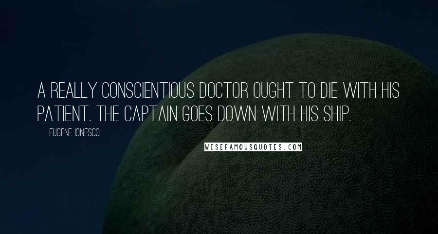 Eugene Ionesco Quotes: A really conscientious doctor ought to die with his patient. The captain goes down with his ship.