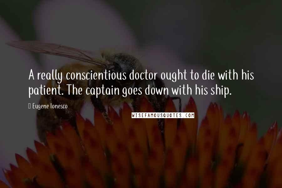Eugene Ionesco Quotes: A really conscientious doctor ought to die with his patient. The captain goes down with his ship.