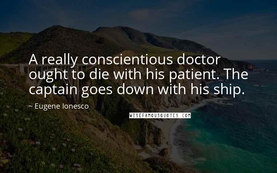 Eugene Ionesco Quotes: A really conscientious doctor ought to die with his patient. The captain goes down with his ship.