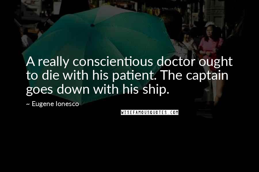Eugene Ionesco Quotes: A really conscientious doctor ought to die with his patient. The captain goes down with his ship.