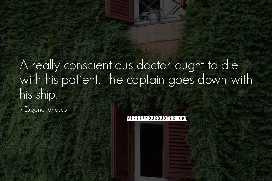 Eugene Ionesco Quotes: A really conscientious doctor ought to die with his patient. The captain goes down with his ship.