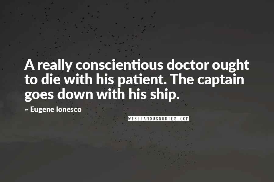 Eugene Ionesco Quotes: A really conscientious doctor ought to die with his patient. The captain goes down with his ship.