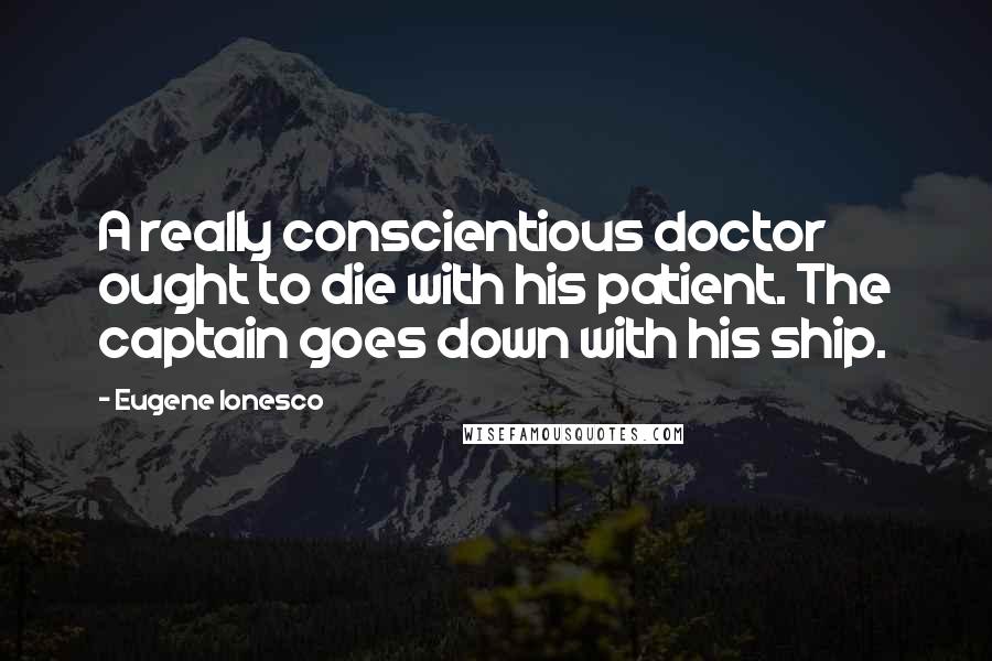 Eugene Ionesco Quotes: A really conscientious doctor ought to die with his patient. The captain goes down with his ship.