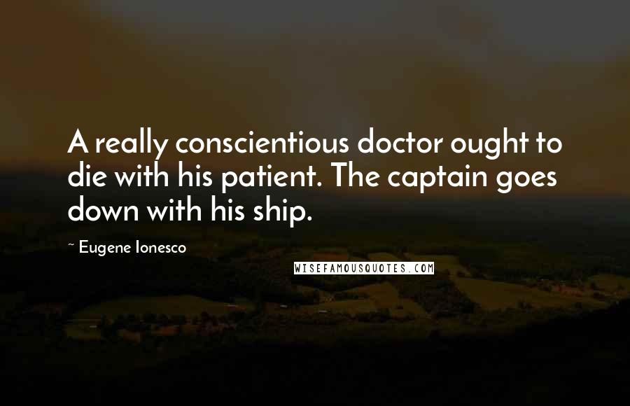 Eugene Ionesco Quotes: A really conscientious doctor ought to die with his patient. The captain goes down with his ship.