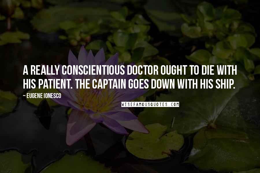Eugene Ionesco Quotes: A really conscientious doctor ought to die with his patient. The captain goes down with his ship.