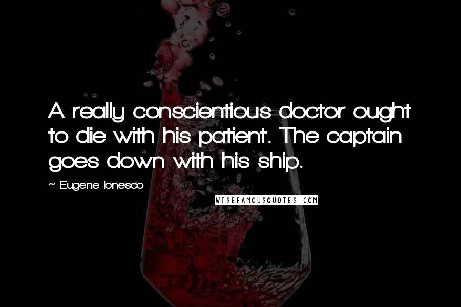 Eugene Ionesco Quotes: A really conscientious doctor ought to die with his patient. The captain goes down with his ship.