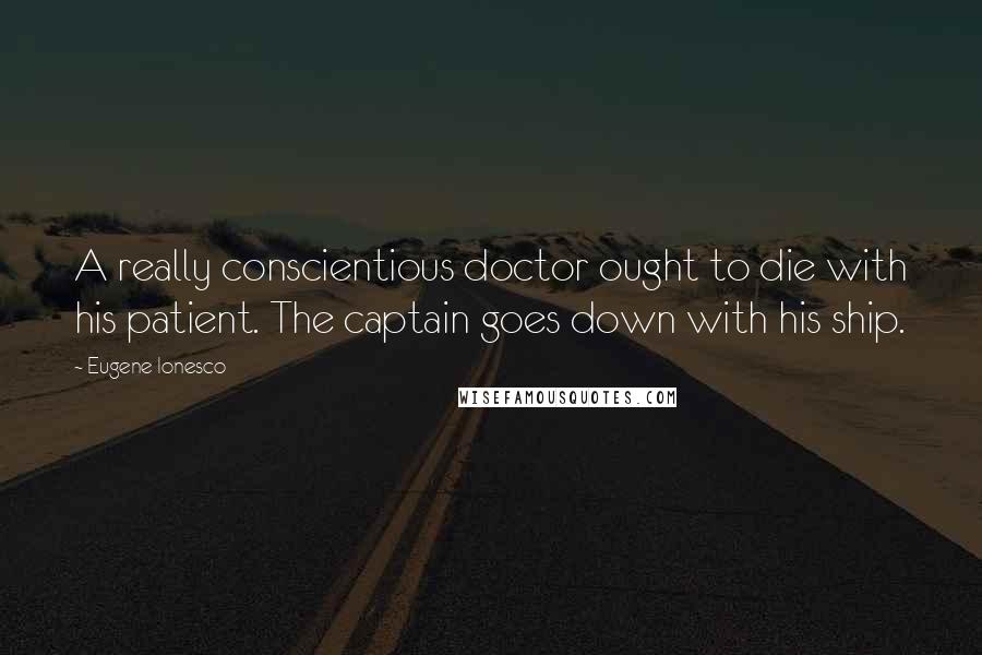 Eugene Ionesco Quotes: A really conscientious doctor ought to die with his patient. The captain goes down with his ship.