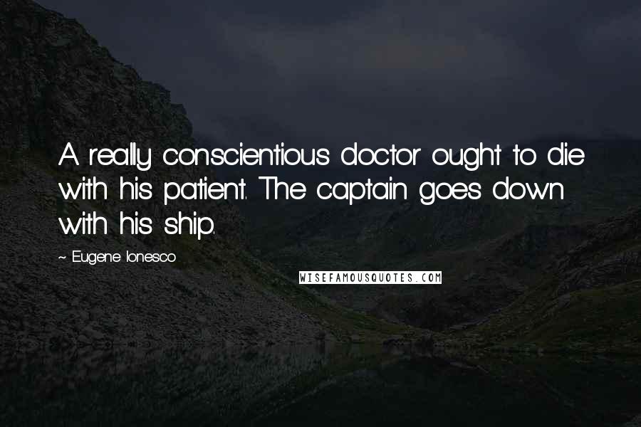 Eugene Ionesco Quotes: A really conscientious doctor ought to die with his patient. The captain goes down with his ship.