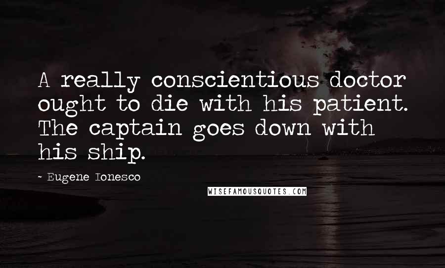 Eugene Ionesco Quotes: A really conscientious doctor ought to die with his patient. The captain goes down with his ship.