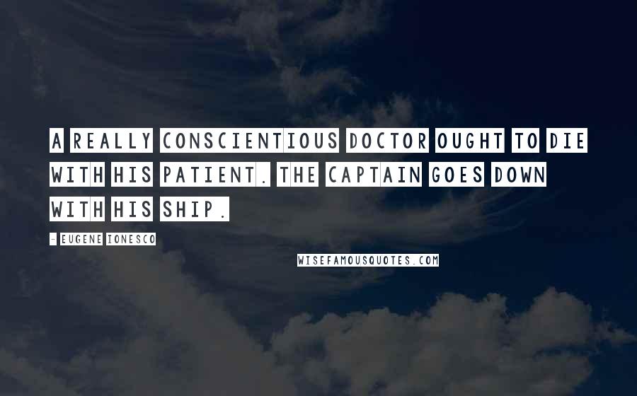 Eugene Ionesco Quotes: A really conscientious doctor ought to die with his patient. The captain goes down with his ship.