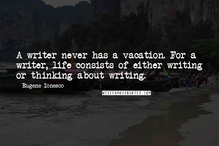 Eugene Ionesco Quotes: A writer never has a vacation. For a writer, life consists of either writing or thinking about writing.