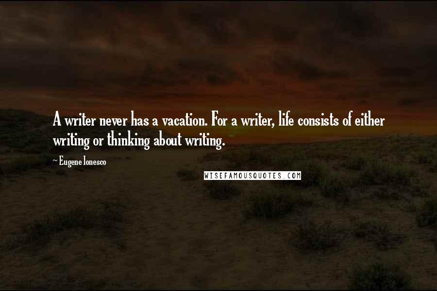 Eugene Ionesco Quotes: A writer never has a vacation. For a writer, life consists of either writing or thinking about writing.