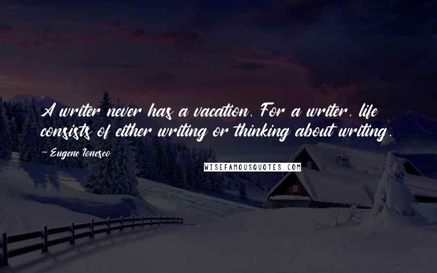 Eugene Ionesco Quotes: A writer never has a vacation. For a writer, life consists of either writing or thinking about writing.