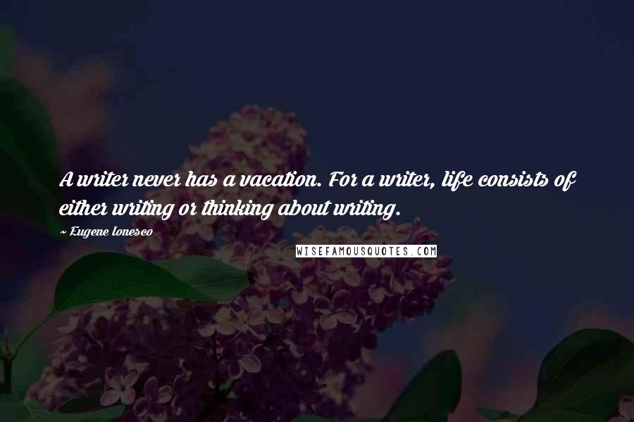 Eugene Ionesco Quotes: A writer never has a vacation. For a writer, life consists of either writing or thinking about writing.