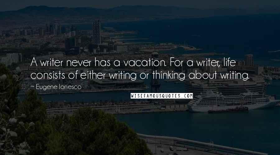 Eugene Ionesco Quotes: A writer never has a vacation. For a writer, life consists of either writing or thinking about writing.