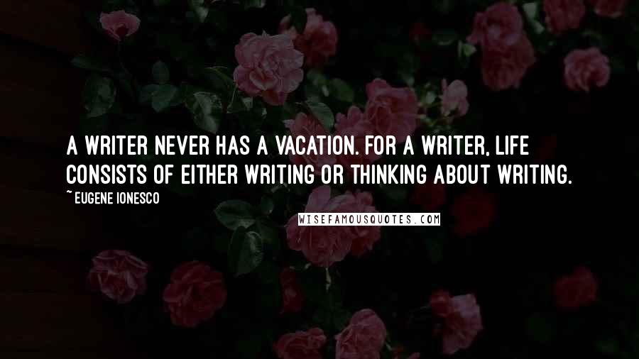 Eugene Ionesco Quotes: A writer never has a vacation. For a writer, life consists of either writing or thinking about writing.