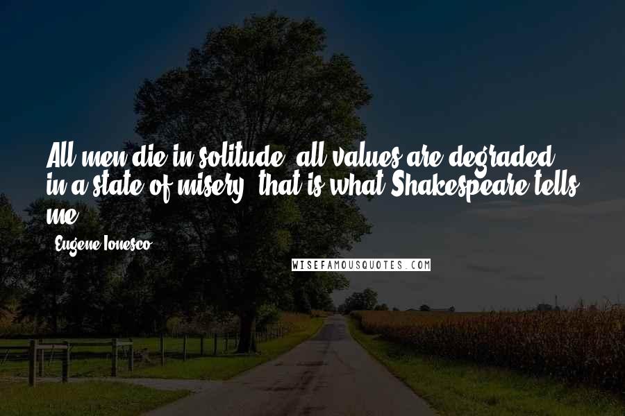 Eugene Ionesco Quotes: All men die in solitude; all values are degraded in a state of misery: that is what Shakespeare tells me