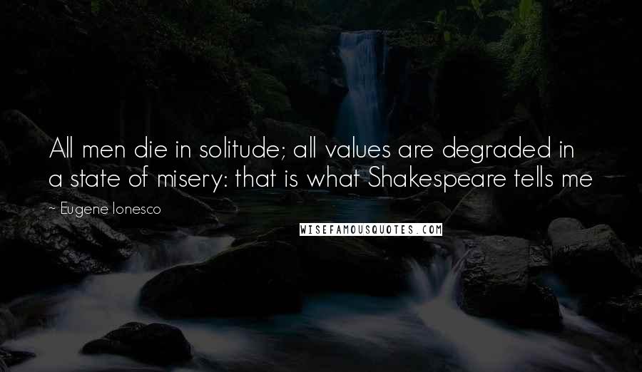 Eugene Ionesco Quotes: All men die in solitude; all values are degraded in a state of misery: that is what Shakespeare tells me