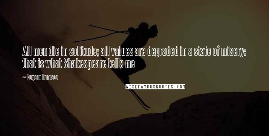 Eugene Ionesco Quotes: All men die in solitude; all values are degraded in a state of misery: that is what Shakespeare tells me