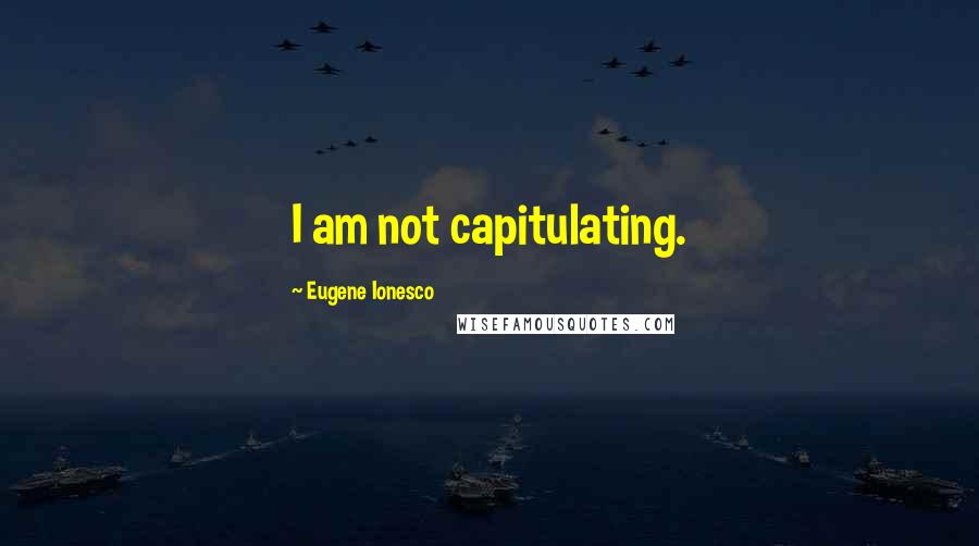 Eugene Ionesco Quotes: I am not capitulating.