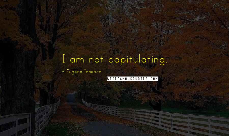 Eugene Ionesco Quotes: I am not capitulating.