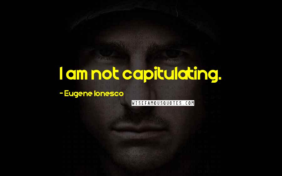Eugene Ionesco Quotes: I am not capitulating.