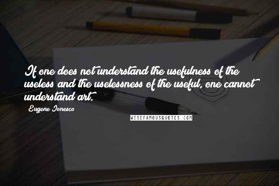 Eugene Ionesco Quotes: If one does not understand the usefulness of the useless and the uselessness of the useful, one cannot understand art.