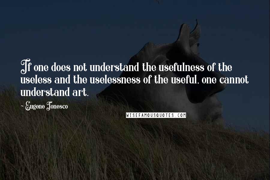 Eugene Ionesco Quotes: If one does not understand the usefulness of the useless and the uselessness of the useful, one cannot understand art.