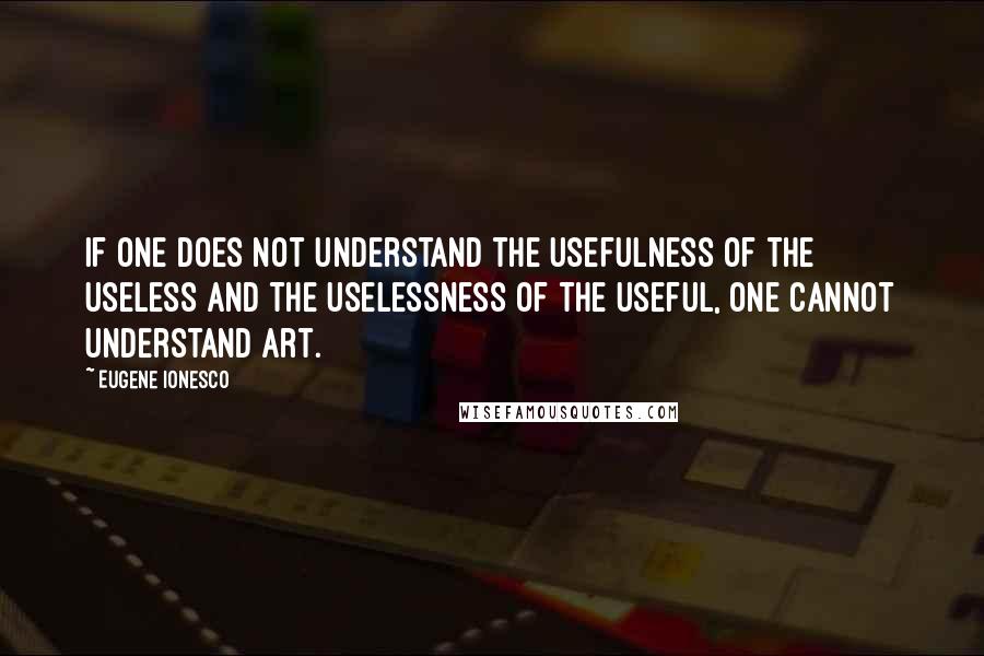 Eugene Ionesco Quotes: If one does not understand the usefulness of the useless and the uselessness of the useful, one cannot understand art.