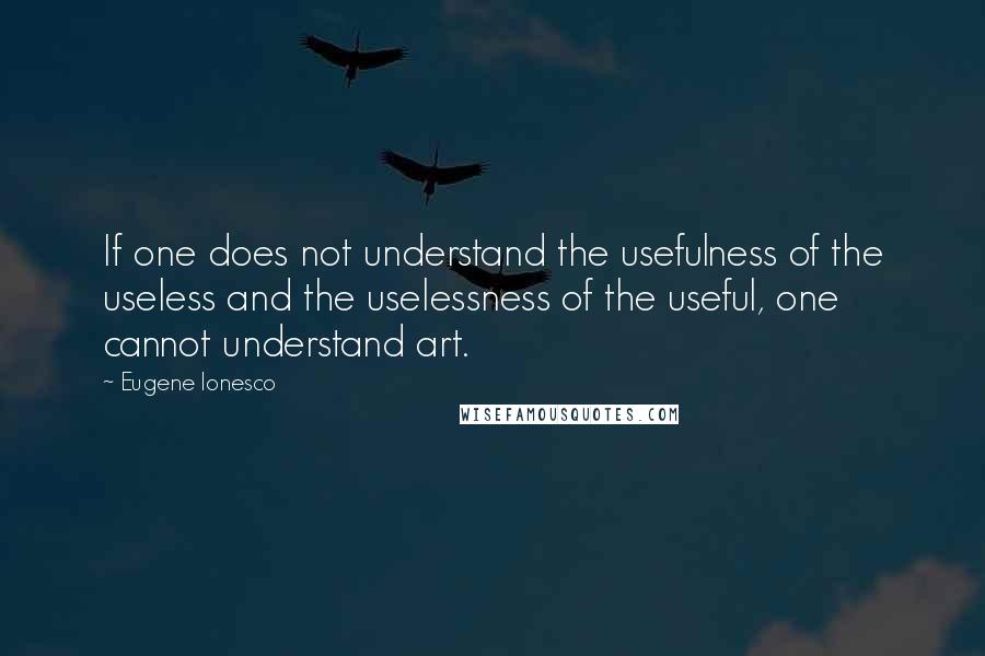 Eugene Ionesco Quotes: If one does not understand the usefulness of the useless and the uselessness of the useful, one cannot understand art.