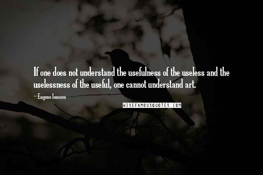 Eugene Ionesco Quotes: If one does not understand the usefulness of the useless and the uselessness of the useful, one cannot understand art.