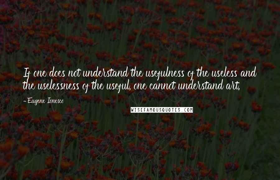 Eugene Ionesco Quotes: If one does not understand the usefulness of the useless and the uselessness of the useful, one cannot understand art.