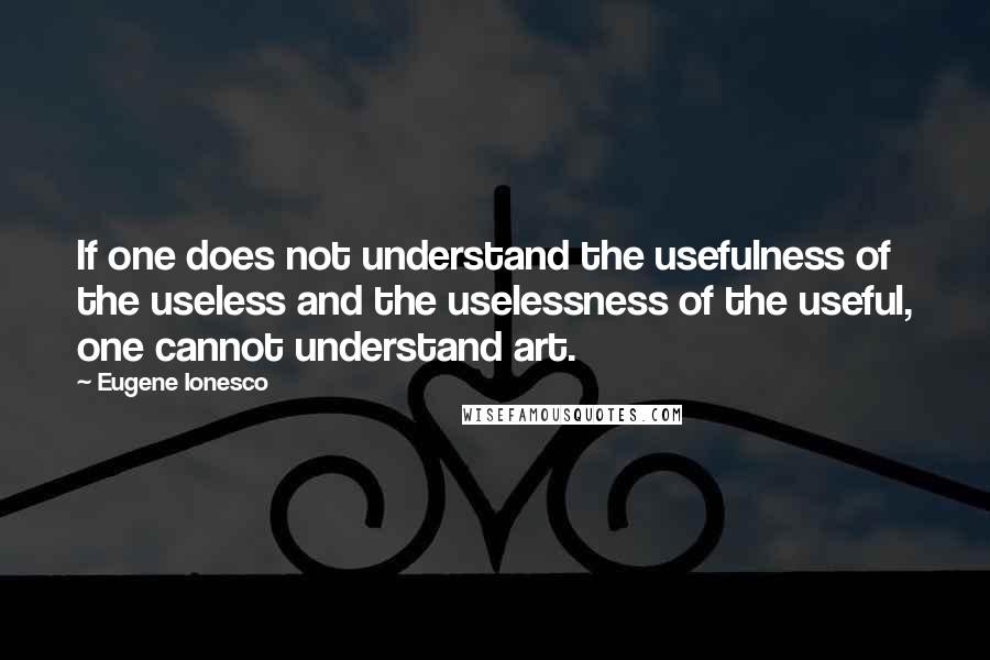 Eugene Ionesco Quotes: If one does not understand the usefulness of the useless and the uselessness of the useful, one cannot understand art.