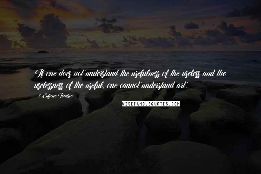 Eugene Ionesco Quotes: If one does not understand the usefulness of the useless and the uselessness of the useful, one cannot understand art.