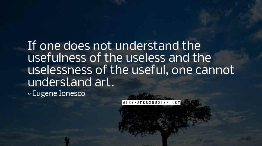 Eugene Ionesco Quotes: If one does not understand the usefulness of the useless and the uselessness of the useful, one cannot understand art.