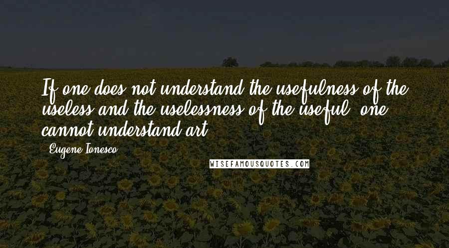 Eugene Ionesco Quotes: If one does not understand the usefulness of the useless and the uselessness of the useful, one cannot understand art.