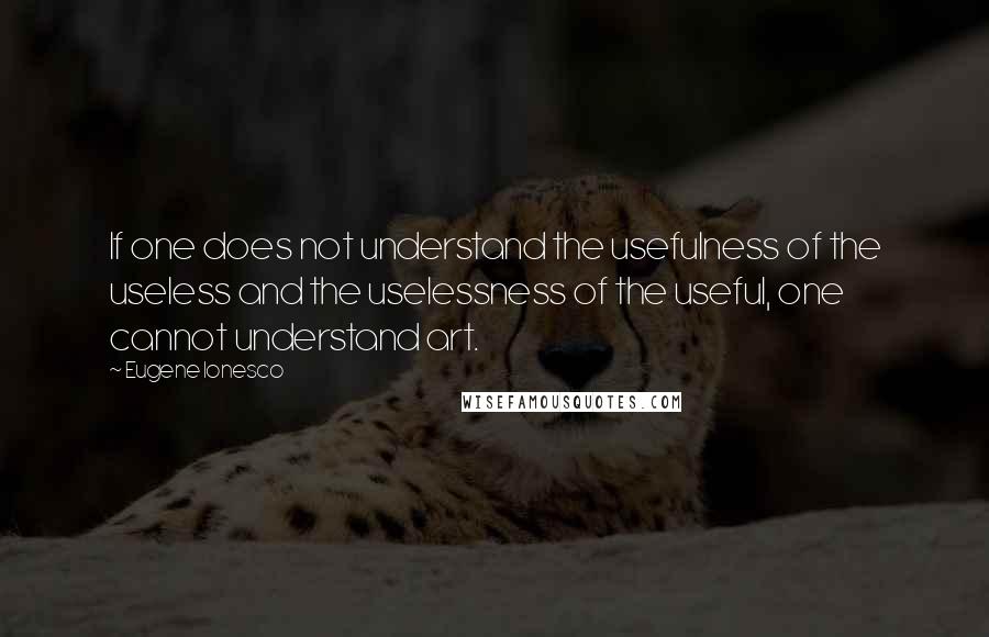 Eugene Ionesco Quotes: If one does not understand the usefulness of the useless and the uselessness of the useful, one cannot understand art.