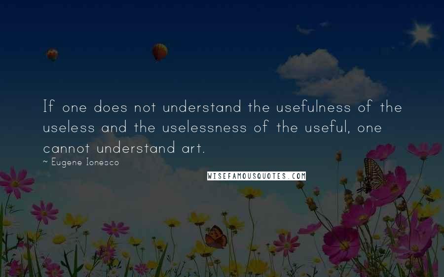 Eugene Ionesco Quotes: If one does not understand the usefulness of the useless and the uselessness of the useful, one cannot understand art.