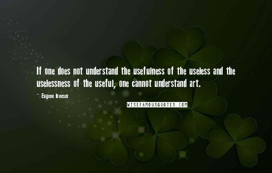 Eugene Ionesco Quotes: If one does not understand the usefulness of the useless and the uselessness of the useful, one cannot understand art.