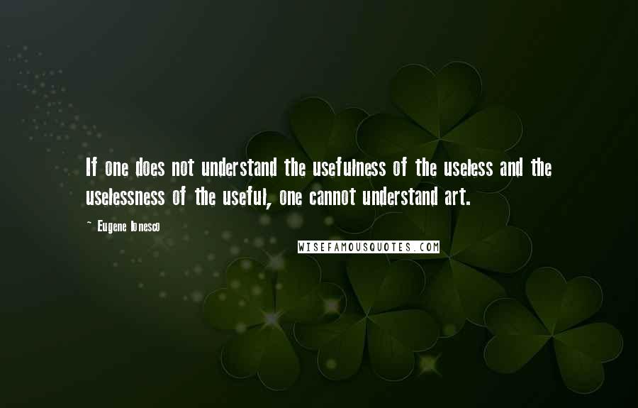 Eugene Ionesco Quotes: If one does not understand the usefulness of the useless and the uselessness of the useful, one cannot understand art.