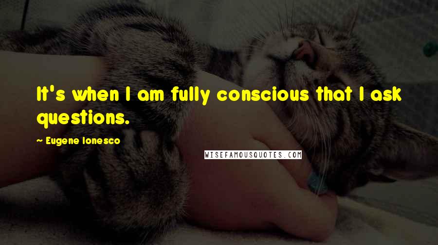 Eugene Ionesco Quotes: It's when I am fully conscious that I ask questions.