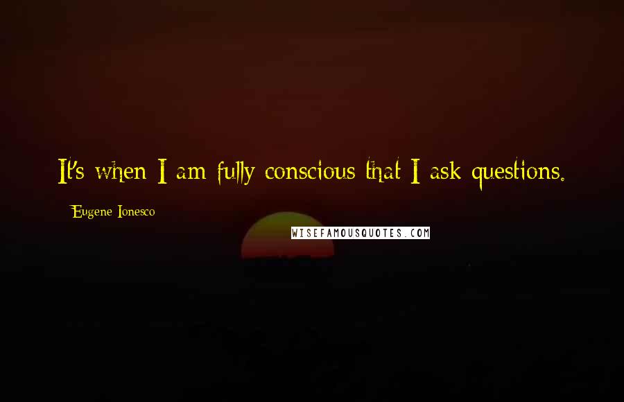 Eugene Ionesco Quotes: It's when I am fully conscious that I ask questions.