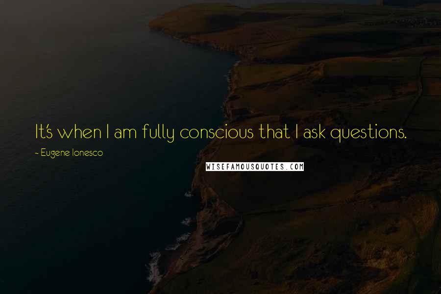 Eugene Ionesco Quotes: It's when I am fully conscious that I ask questions.