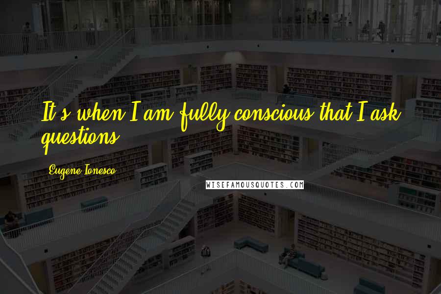 Eugene Ionesco Quotes: It's when I am fully conscious that I ask questions.